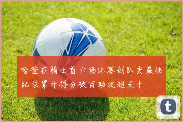 哈登在骑士首六场比赛创队史最快纪录累计得分破百助攻超五十