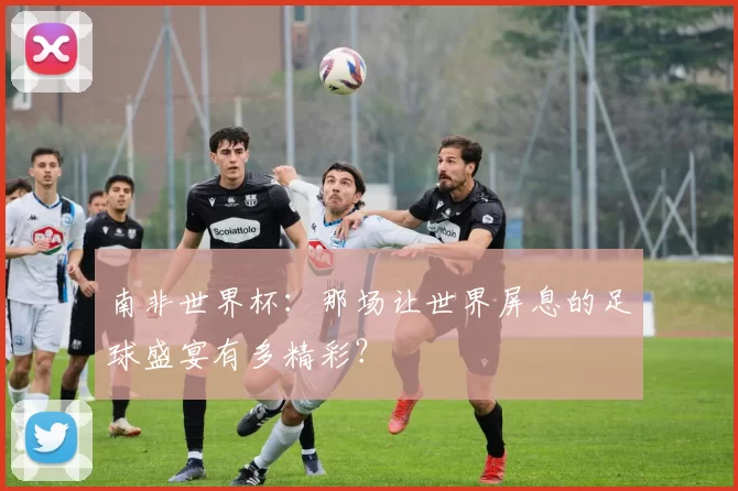 南非世界杯:那场让世界屏息的足球盛宴有多精彩?