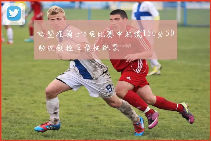 哈登在骑士8场比赛中狂揽150分50助攻创控卫最快纪录