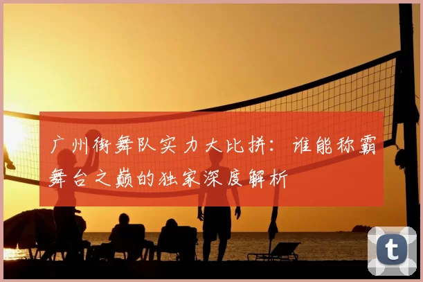 广州街舞队实力大比拼：谁能称霸舞台之巅的独家深度解析