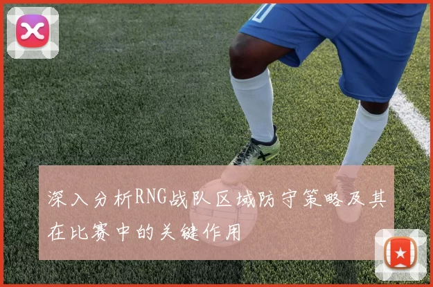 深入分析RNG战队区域防守策略及其在比赛中的关键作用