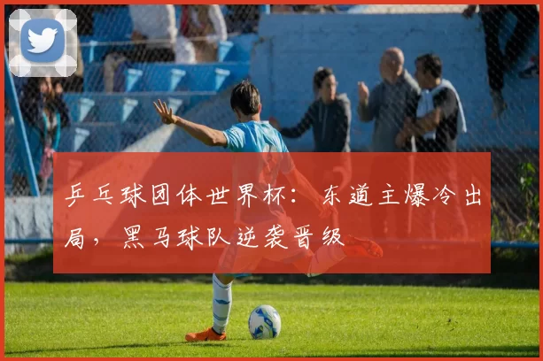 乒乓球团体世界杯：东道主爆冷出局，黑马球队逆袭晋级