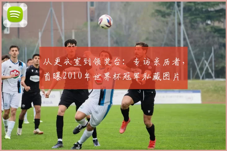 从更衣室到领奖台：专访亲历者，首曝2010年世界杯冠军私藏图片