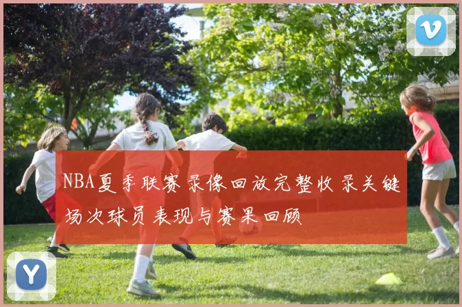 NBA夏季联赛录像回放完整收录关键场次球员表现与赛果回顾