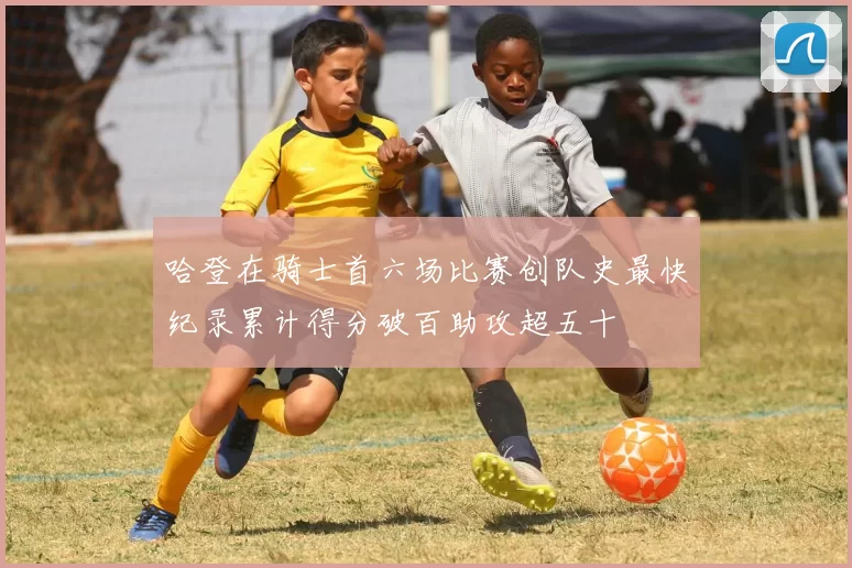哈登在骑士首六场比赛创队史最快纪录累计得分破百助攻超五十