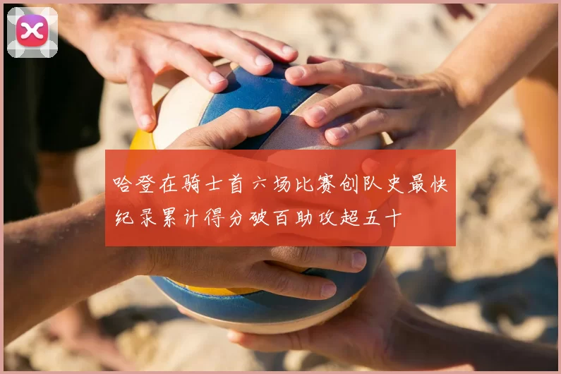 哈登在骑士首六场比赛创队史最快纪录累计得分破百助攻超五十