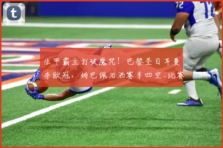 法甲霸主打破魔咒!巴黎圣日耳曼夺欧冠,姆巴佩泪洒赛季四空_比赛_阿森纳_阿森纳