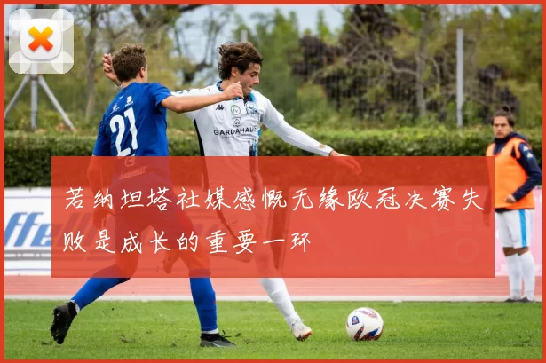 若纳坦塔社媒感慨无缘欧冠决赛失败是成长的重要一环