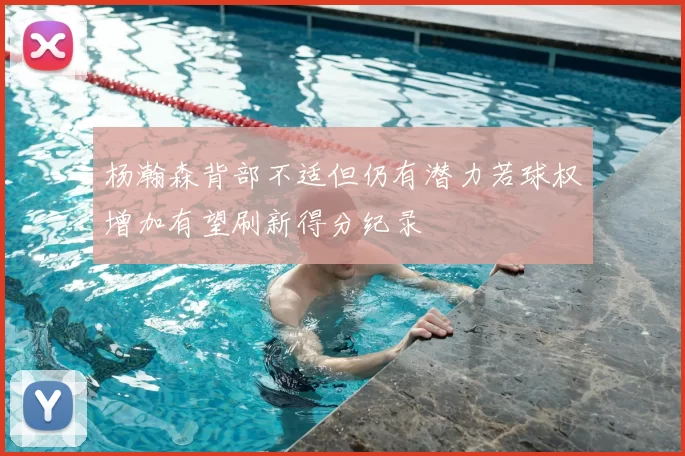 杨瀚森背部不适但仍有潜力若球权增加有望刷新得分纪录