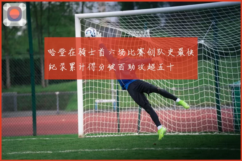 哈登在骑士首六场比赛创队史最快纪录累计得分破百助攻超五十