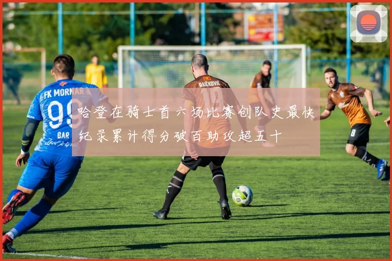 哈登在骑士首六场比赛创队史最快纪录累计得分破百助攻超五十