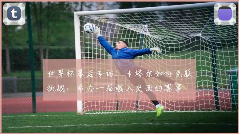 世界杯幕后专访：卡塔尔如何克服挑战，举办一届载入史册的赛事
