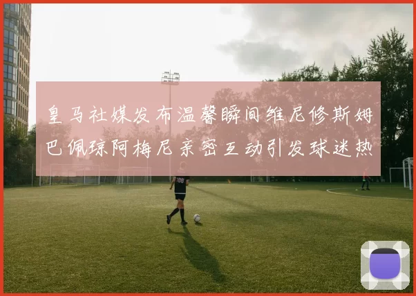 皇马社媒发布温馨瞬间维尼修斯姆巴佩琼阿梅尼亲密互动引发球迷热议