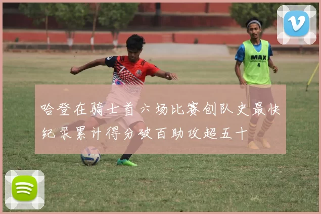 哈登在骑士首六场比赛创队史最快纪录累计得分破百助攻超五十